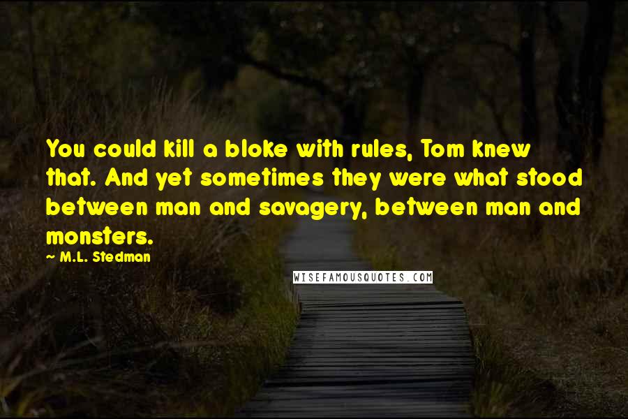 M.L. Stedman Quotes: You could kill a bloke with rules, Tom knew that. And yet sometimes they were what stood between man and savagery, between man and monsters.