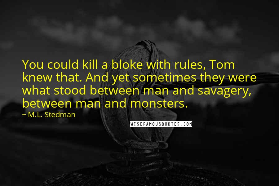 M.L. Stedman Quotes: You could kill a bloke with rules, Tom knew that. And yet sometimes they were what stood between man and savagery, between man and monsters.
