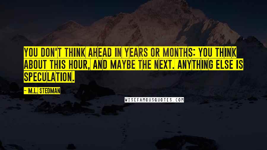 M.L. Stedman Quotes: You don't think ahead in years or months: you think about this hour, and maybe the next. Anything else is speculation.