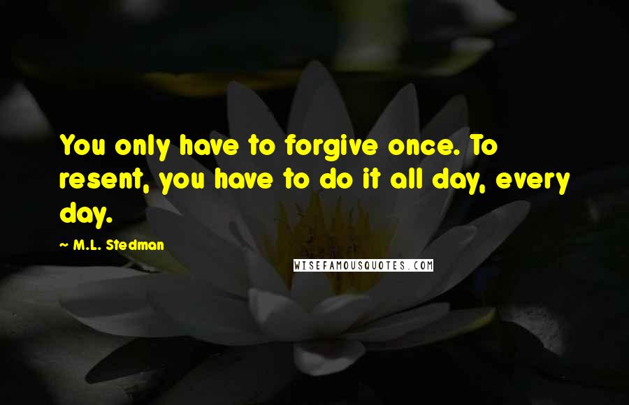 M.L. Stedman Quotes: You only have to forgive once. To resent, you have to do it all day, every day.