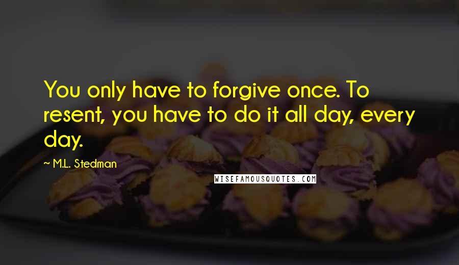 M.L. Stedman Quotes: You only have to forgive once. To resent, you have to do it all day, every day.