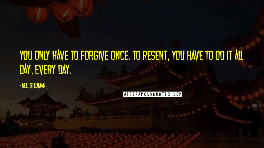 M.L. Stedman Quotes: You only have to forgive once. To resent, you have to do it all day, every day.