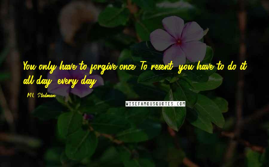 M.L. Stedman Quotes: You only have to forgive once. To resent, you have to do it all day, every day.