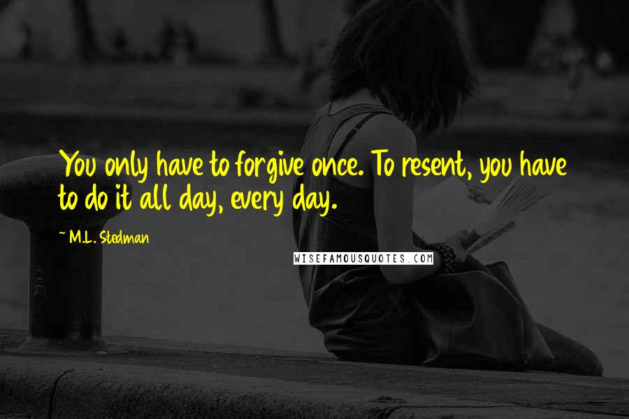 M.L. Stedman Quotes: You only have to forgive once. To resent, you have to do it all day, every day.