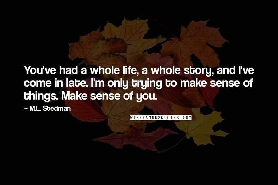 M.L. Stedman Quotes: You've had a whole life, a whole story, and I've come in late. I'm only trying to make sense of things. Make sense of you.