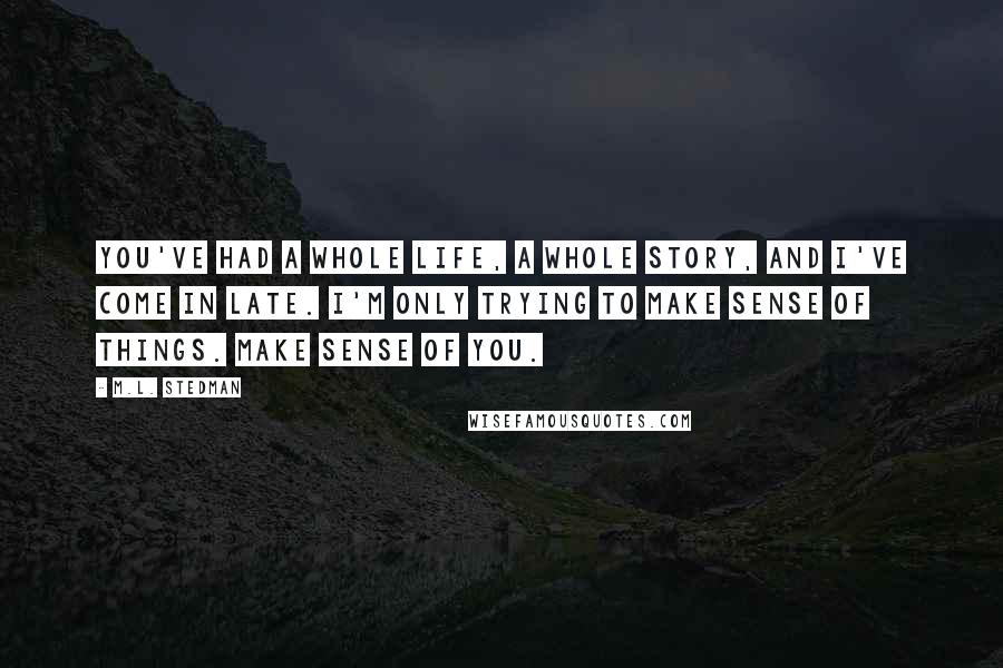 M.L. Stedman Quotes: You've had a whole life, a whole story, and I've come in late. I'm only trying to make sense of things. Make sense of you.