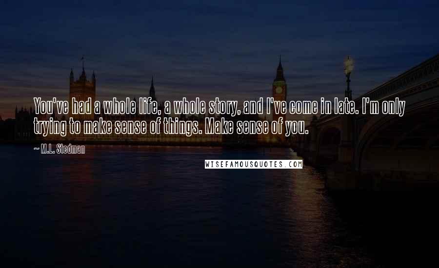 M.L. Stedman Quotes: You've had a whole life, a whole story, and I've come in late. I'm only trying to make sense of things. Make sense of you.