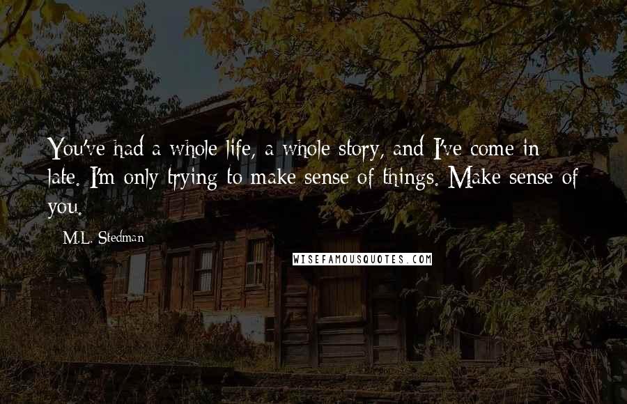 M.L. Stedman Quotes: You've had a whole life, a whole story, and I've come in late. I'm only trying to make sense of things. Make sense of you.