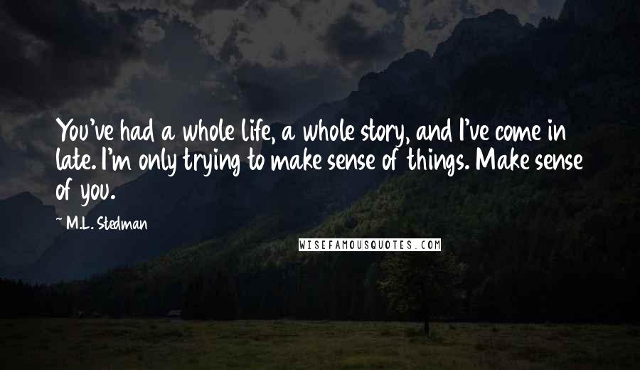 M.L. Stedman Quotes: You've had a whole life, a whole story, and I've come in late. I'm only trying to make sense of things. Make sense of you.