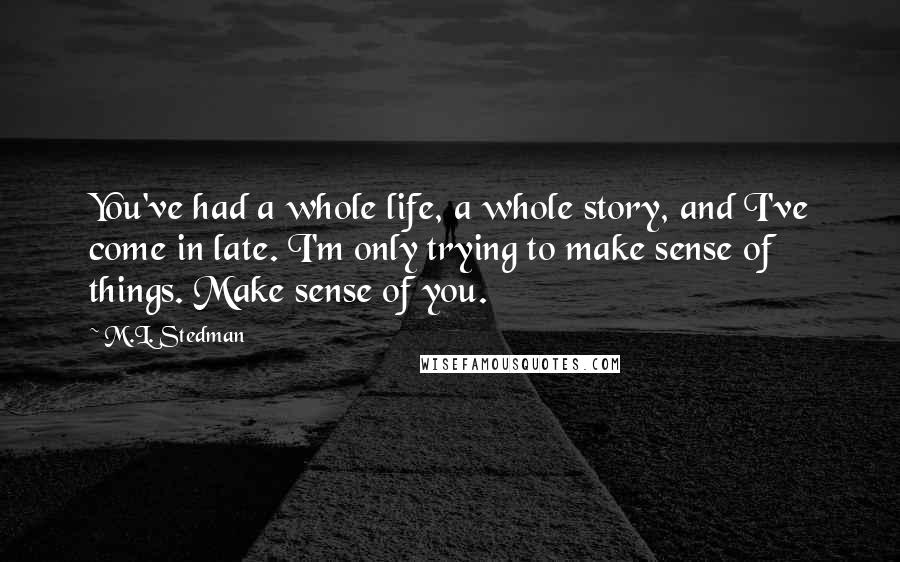 M.L. Stedman Quotes: You've had a whole life, a whole story, and I've come in late. I'm only trying to make sense of things. Make sense of you.