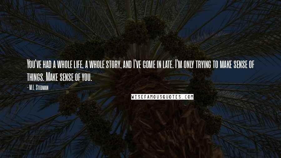 M.L. Stedman Quotes: You've had a whole life, a whole story, and I've come in late. I'm only trying to make sense of things. Make sense of you.