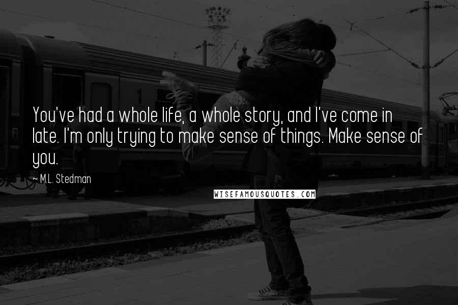 M.L. Stedman Quotes: You've had a whole life, a whole story, and I've come in late. I'm only trying to make sense of things. Make sense of you.