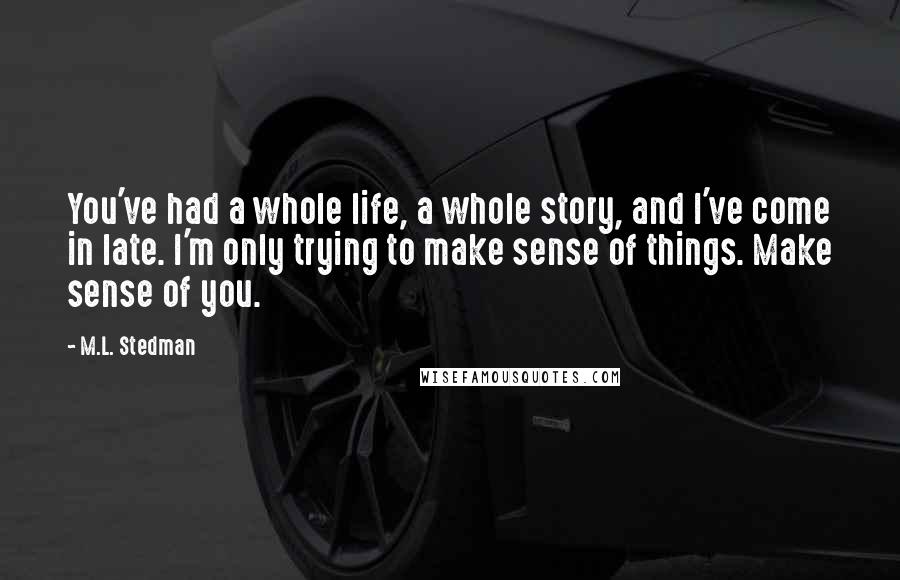 M.L. Stedman Quotes: You've had a whole life, a whole story, and I've come in late. I'm only trying to make sense of things. Make sense of you.