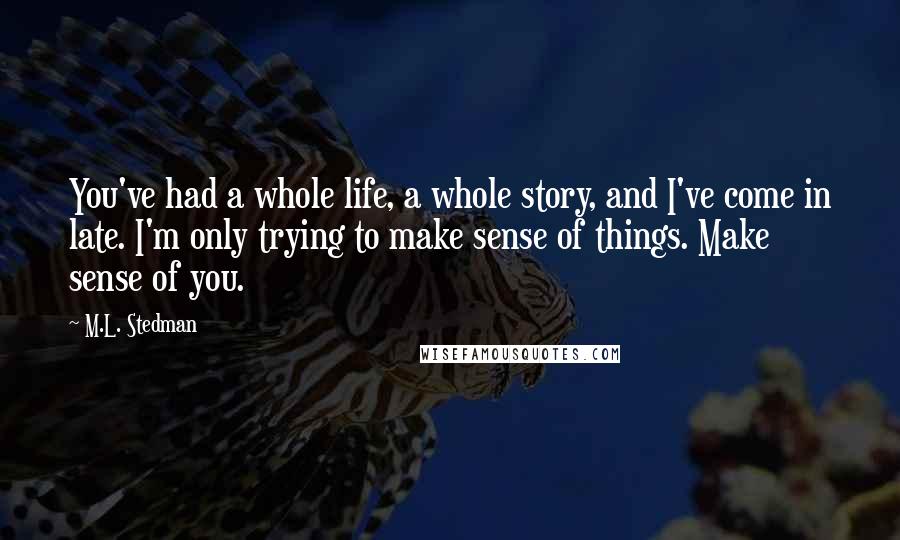 M.L. Stedman Quotes: You've had a whole life, a whole story, and I've come in late. I'm only trying to make sense of things. Make sense of you.