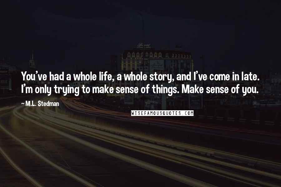 M.L. Stedman Quotes: You've had a whole life, a whole story, and I've come in late. I'm only trying to make sense of things. Make sense of you.