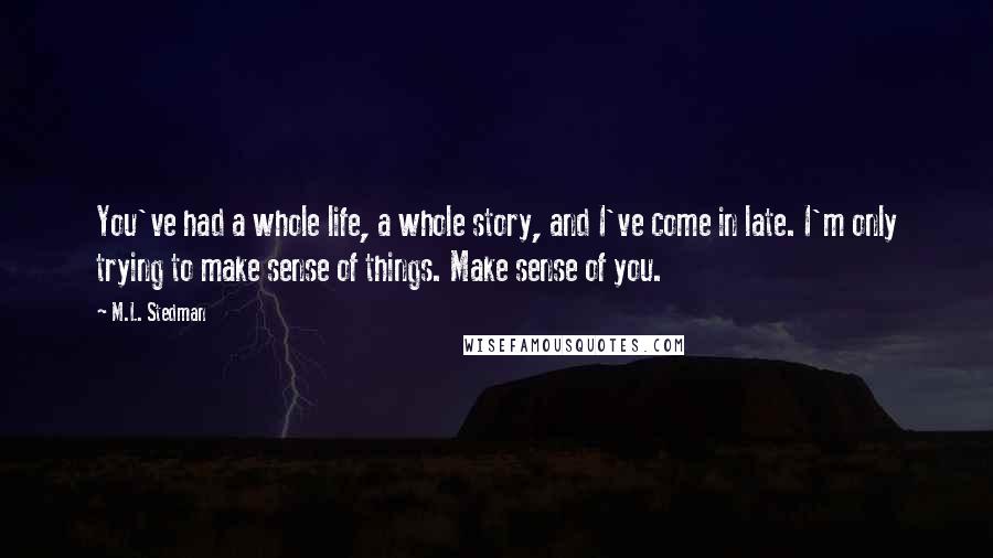 M.L. Stedman Quotes: You've had a whole life, a whole story, and I've come in late. I'm only trying to make sense of things. Make sense of you.