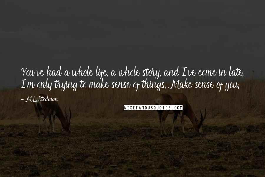 M.L. Stedman Quotes: You've had a whole life, a whole story, and I've come in late. I'm only trying to make sense of things. Make sense of you.