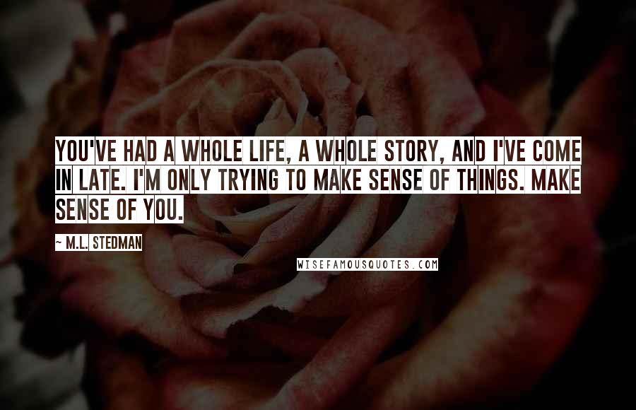 M.L. Stedman Quotes: You've had a whole life, a whole story, and I've come in late. I'm only trying to make sense of things. Make sense of you.