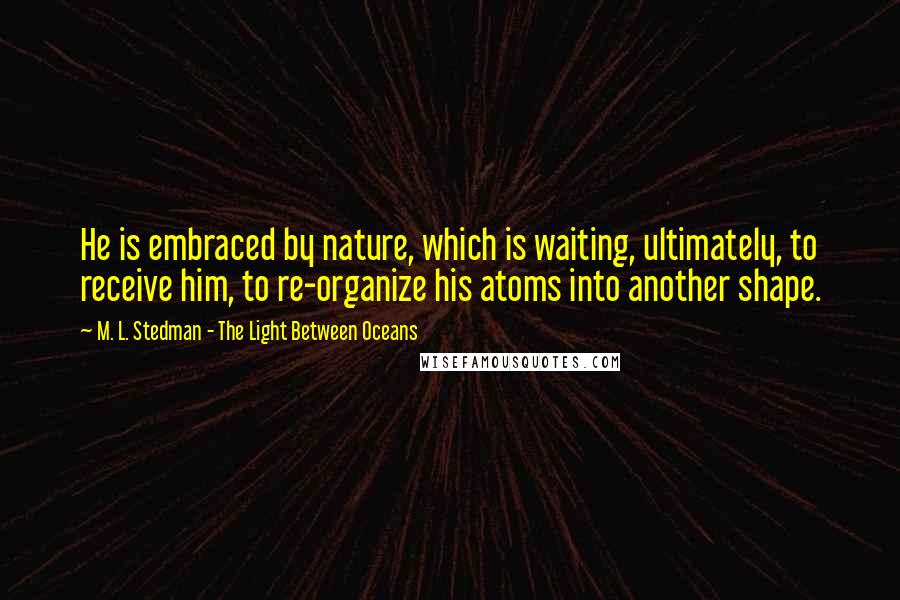 M. L. Stedman - The Light Between Oceans Quotes: He is embraced by nature, which is waiting, ultimately, to receive him, to re-organize his atoms into another shape.