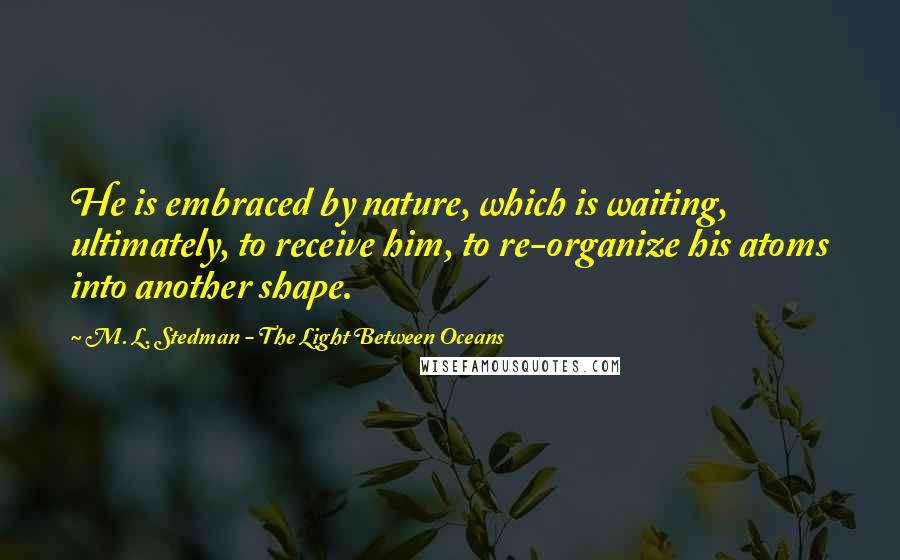 M. L. Stedman - The Light Between Oceans Quotes: He is embraced by nature, which is waiting, ultimately, to receive him, to re-organize his atoms into another shape.