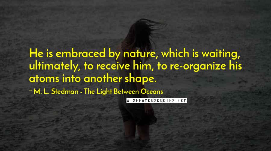 M. L. Stedman - The Light Between Oceans Quotes: He is embraced by nature, which is waiting, ultimately, to receive him, to re-organize his atoms into another shape.