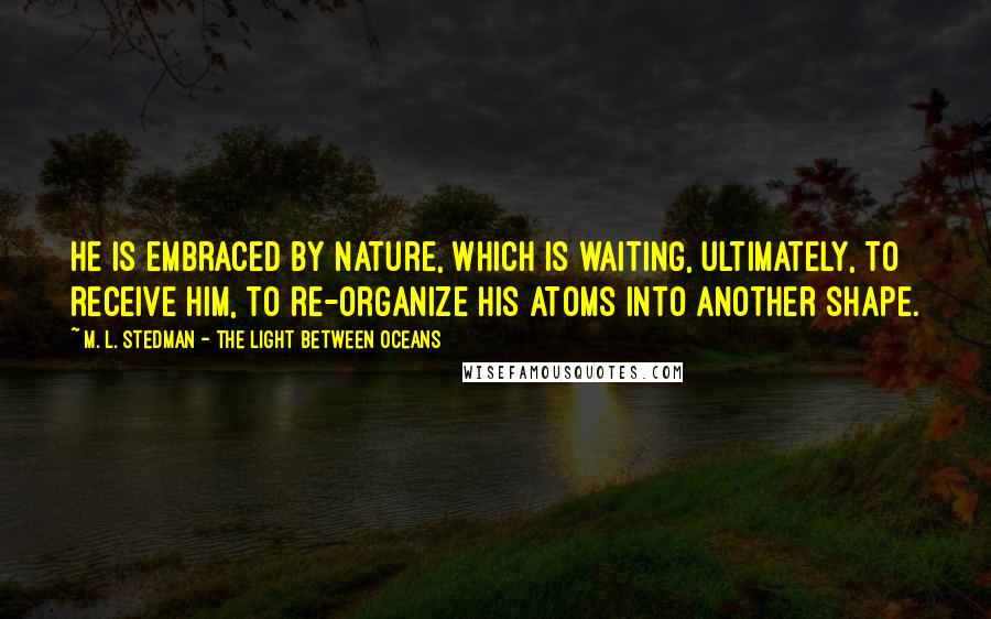 M. L. Stedman - The Light Between Oceans Quotes: He is embraced by nature, which is waiting, ultimately, to receive him, to re-organize his atoms into another shape.