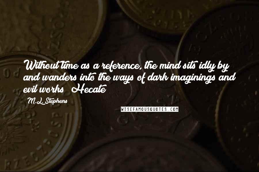 M.L. Stephens Quotes: Without time as a reference, the mind sits idly by and wanders into the ways of dark imaginings and evil works ~Hecate