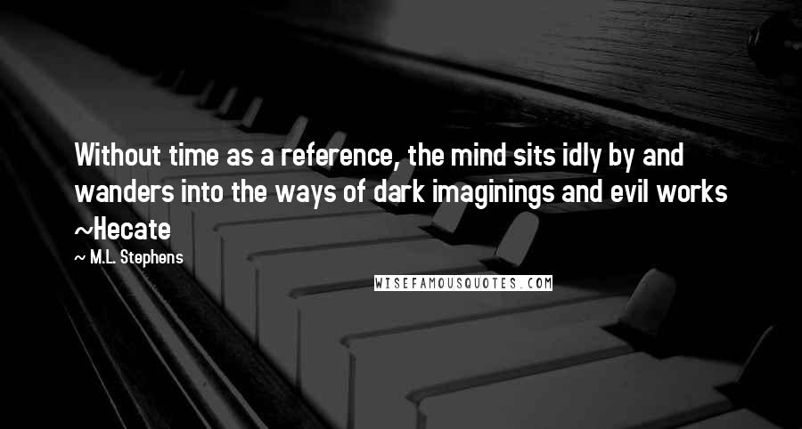 M.L. Stephens Quotes: Without time as a reference, the mind sits idly by and wanders into the ways of dark imaginings and evil works ~Hecate