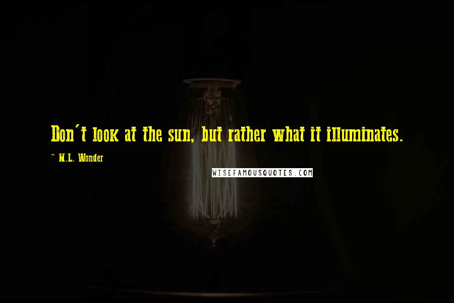 M.L. Wonder Quotes: Don't look at the sun, but rather what it illuminates.