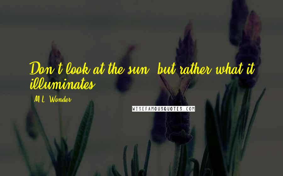 M.L. Wonder Quotes: Don't look at the sun, but rather what it illuminates.