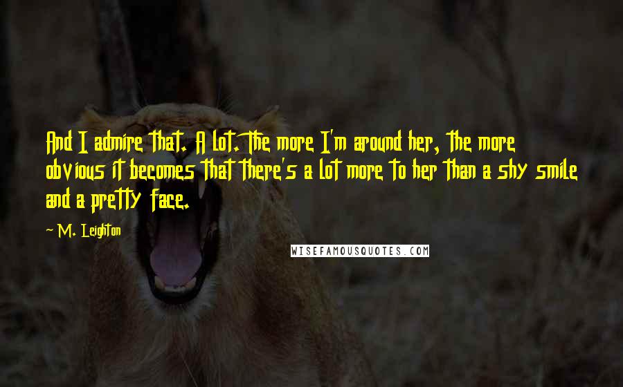 M. Leighton Quotes: And I admire that. A lot. The more I'm around her, the more obvious it becomes that there's a lot more to her than a shy smile and a pretty face.