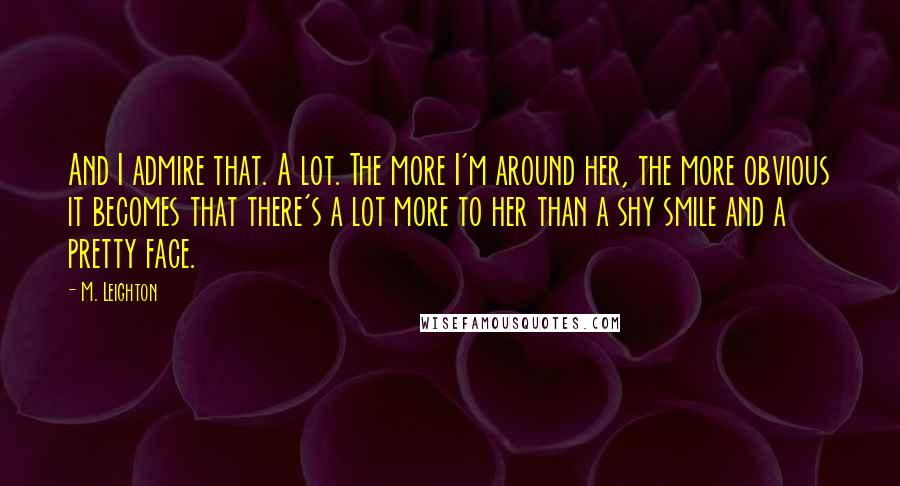 M. Leighton Quotes: And I admire that. A lot. The more I'm around her, the more obvious it becomes that there's a lot more to her than a shy smile and a pretty face.