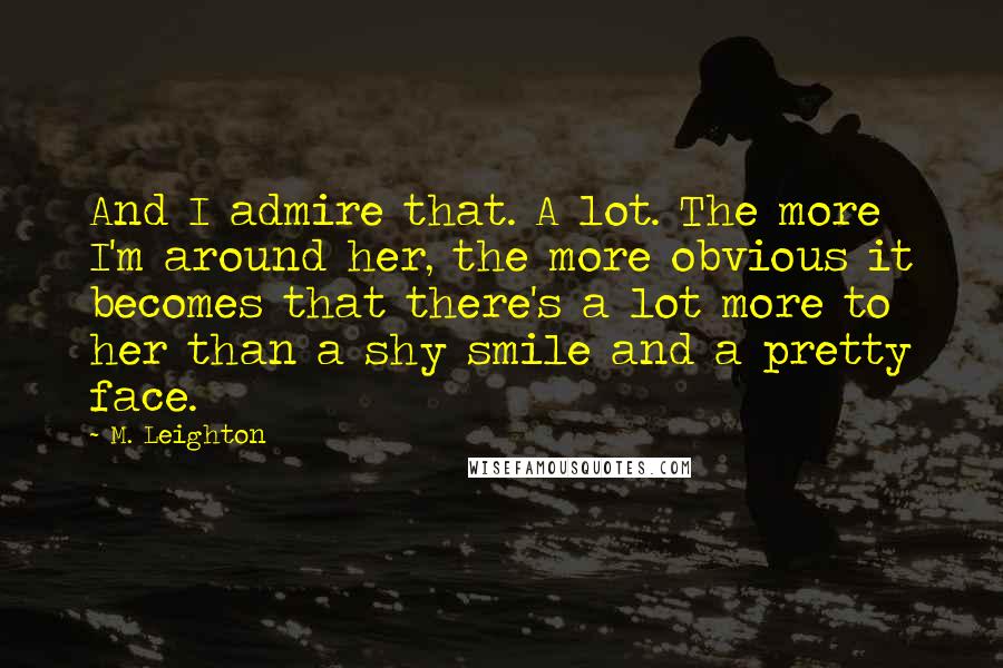 M. Leighton Quotes: And I admire that. A lot. The more I'm around her, the more obvious it becomes that there's a lot more to her than a shy smile and a pretty face.