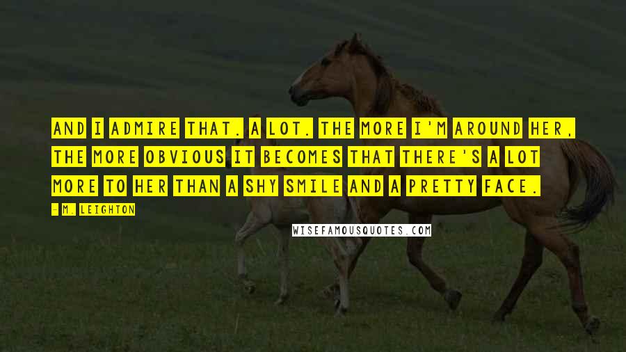 M. Leighton Quotes: And I admire that. A lot. The more I'm around her, the more obvious it becomes that there's a lot more to her than a shy smile and a pretty face.