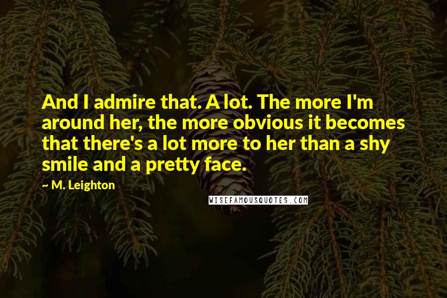 M. Leighton Quotes: And I admire that. A lot. The more I'm around her, the more obvious it becomes that there's a lot more to her than a shy smile and a pretty face.