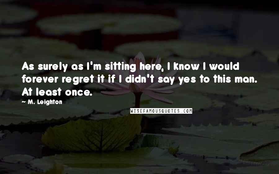 M. Leighton Quotes: As surely as I'm sitting here, I know I would forever regret it if I didn't say yes to this man. At least once.