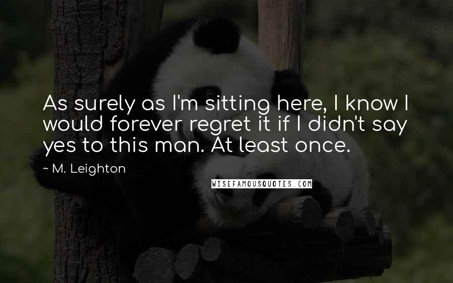 M. Leighton Quotes: As surely as I'm sitting here, I know I would forever regret it if I didn't say yes to this man. At least once.