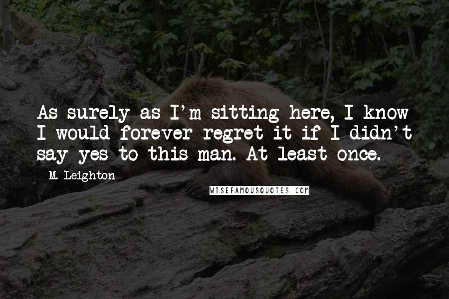 M. Leighton Quotes: As surely as I'm sitting here, I know I would forever regret it if I didn't say yes to this man. At least once.