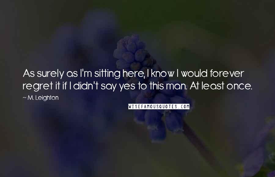 M. Leighton Quotes: As surely as I'm sitting here, I know I would forever regret it if I didn't say yes to this man. At least once.