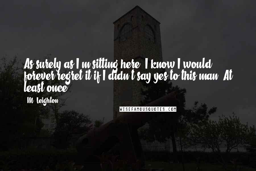 M. Leighton Quotes: As surely as I'm sitting here, I know I would forever regret it if I didn't say yes to this man. At least once.