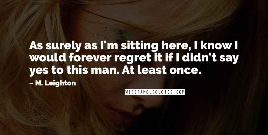 M. Leighton Quotes: As surely as I'm sitting here, I know I would forever regret it if I didn't say yes to this man. At least once.