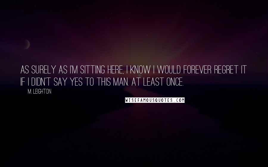 M. Leighton Quotes: As surely as I'm sitting here, I know I would forever regret it if I didn't say yes to this man. At least once.