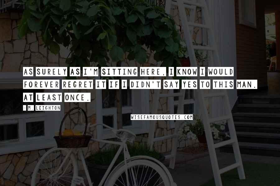 M. Leighton Quotes: As surely as I'm sitting here, I know I would forever regret it if I didn't say yes to this man. At least once.