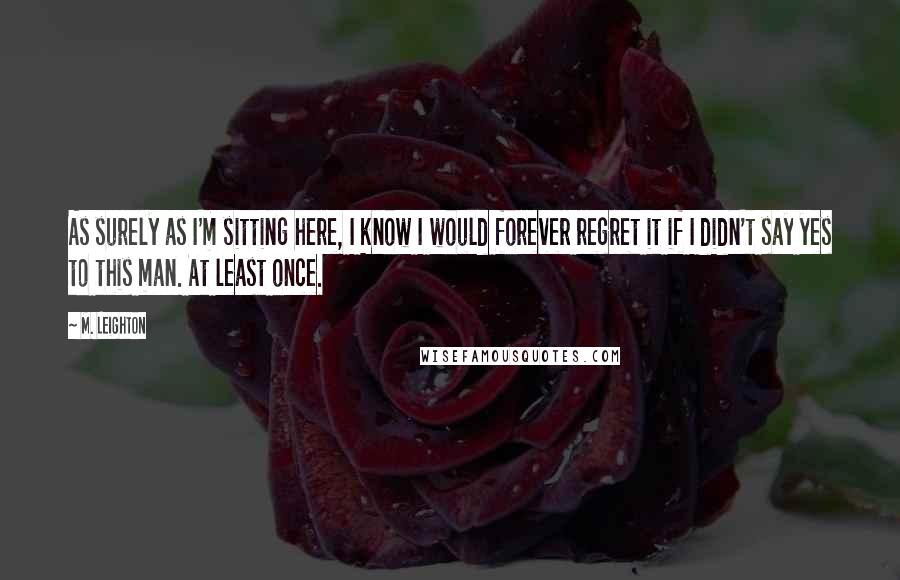 M. Leighton Quotes: As surely as I'm sitting here, I know I would forever regret it if I didn't say yes to this man. At least once.