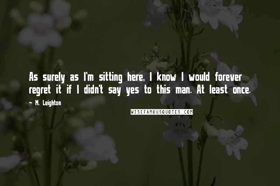 M. Leighton Quotes: As surely as I'm sitting here, I know I would forever regret it if I didn't say yes to this man. At least once.