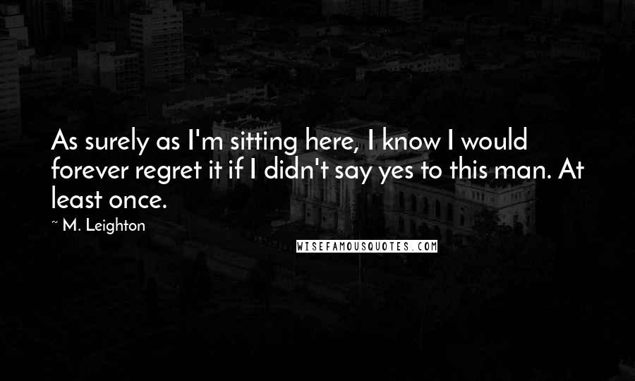 M. Leighton Quotes: As surely as I'm sitting here, I know I would forever regret it if I didn't say yes to this man. At least once.