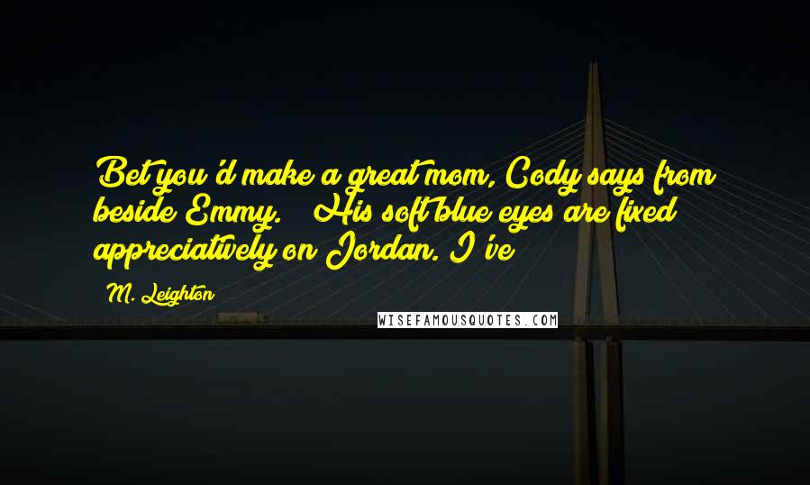 M. Leighton Quotes: Bet you'd make a great mom, Cody says from beside Emmy. His soft blue eyes are fixed appreciatively on Jordan. I've