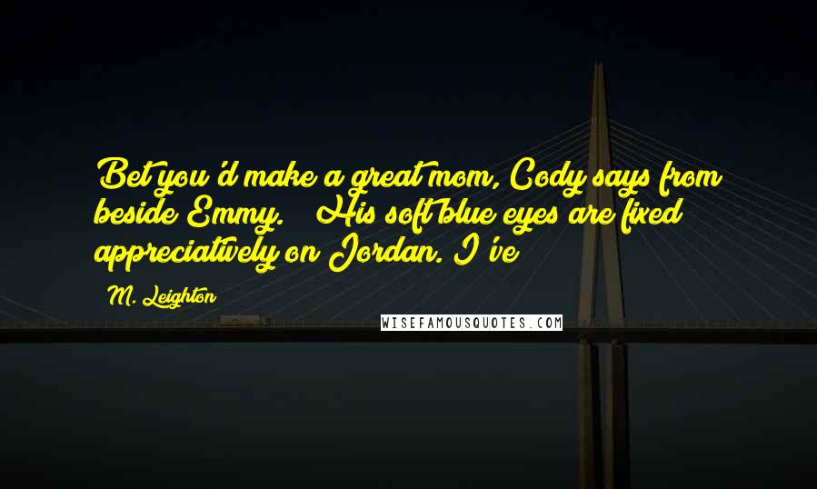 M. Leighton Quotes: Bet you'd make a great mom, Cody says from beside Emmy.   His soft blue eyes are fixed appreciatively on Jordan. I've