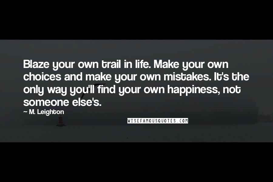 M. Leighton Quotes: Blaze your own trail in life. Make your own choices and make your own mistakes. It's the only way you'll find your own happiness, not someone else's.