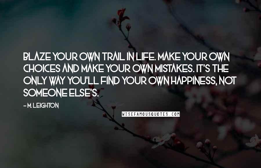 M. Leighton Quotes: Blaze your own trail in life. Make your own choices and make your own mistakes. It's the only way you'll find your own happiness, not someone else's.